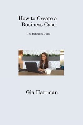 How to Create a Business Case: The Definitive Guide by Hartman, Gia