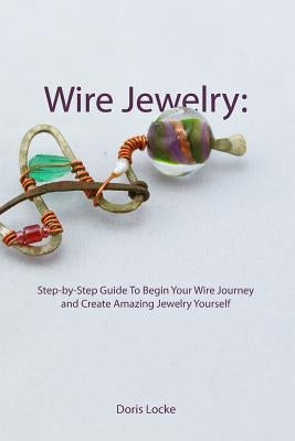 Wire Jewelry: Step-by-Step Guide To Begin Your Wire Journey and Create Amazing Jewelry Yourself by Locke, Doris