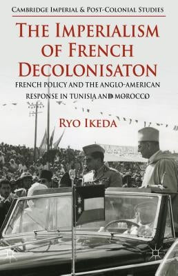 The Imperialism of French Decolonisaton: French Policy and the Anglo-American Response in Tunisia and Morocco by Ikeda, Ryo