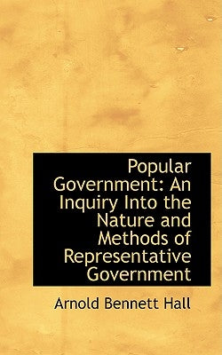 Popular Government: An Inquiry Into the Nature and Methods of Representative Government by Hall, Arnold Bennett