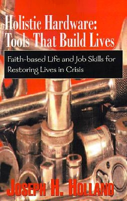 Holistic Hardware: Tools That Build Lives: Faith-Based Life and Job Skills for Restoring Lives in Crisis by Holland, Joseph H.