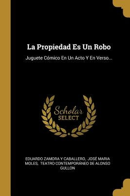 La Propiedad Es Un Robo: Juguete Cómico En Un Acto Y En Verso... by Eduardo Zamora Y Caballero