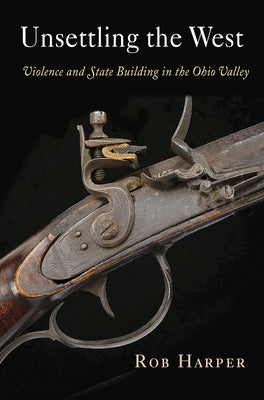 Unsettling the West: Violence and State Building in the Ohio Valley by Harper, Rob