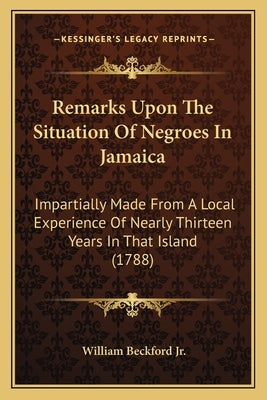 Remarks Upon The Situation Of Negroes In Jamaica: Impartially Made From A Local Experience Of Nearly Thirteen Years In That Island (1788) by Beckford, William, Jr.