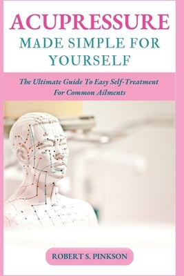 Acupressure Made Simple for Yourself: The Ultimate Guide To Easy Self-Treatment For Common Ailments by S. Pinkson, Robert