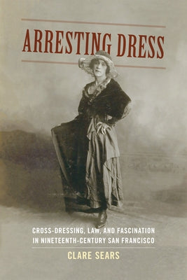 Arresting Dress: Cross-Dressing, Law, and Fascination in Nineteenth-Century San Francisco by Sears, Clare