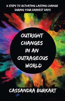 Outright Changes in an Outrageous World: 6 Steps to Activating Lasting Change During Your Darkest Days by Burkart, Cassandra