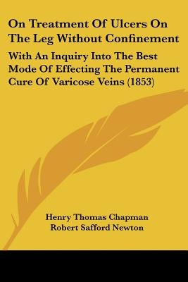 On Treatment Of Ulcers On The Leg Without Confinement: With An Inquiry Into The Best Mode Of Effecting The Permanent Cure Of Varicose Veins (1853) by Chapman, Henry Thomas