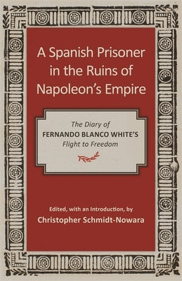 A Spanish Prisoner in the Ruins of Napoleon's Empire: The Diary of Fernando Blanco White's Flight to Freedom by Schmidt-Nowara, Christopher