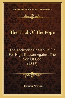 The Trial Of The Pope: The Antichrist Or Man Of Sin, For High Treason Against The Son Of God (1856) by Norton, Herman