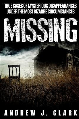 Missing: True Cases of Mysterious Disappearances under the Most Bizarre Circumstances by J. Clark, Andrew