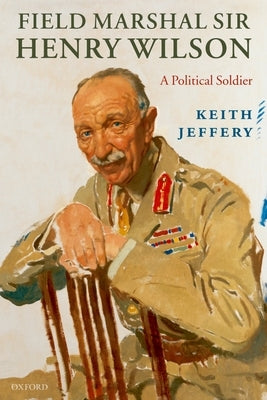 Field Marshal Sir Henry Wilson: A Political Soldier by Jeffery, Keith