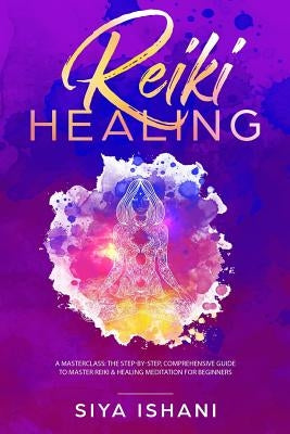 Reiki Healing: A Masterclass: The Step-By-Step, Comprehensive Guide to Master Reiki & Healing Meditation for Beginners by Ishani, Siya