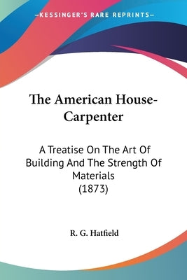 The American House-Carpenter: A Treatise On The Art Of Building And The Strength Of Materials (1873) by Hatfield, R. G.