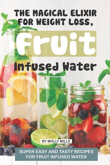 The Magical Elixir for Weight loss, Fruit Infused Water: Super easy and tasty recipes for Fruit Infused Water by Mills, Molly