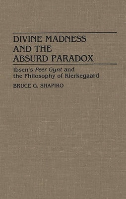 Divine Madness and the Absurd Paradox: Ibsen's Peer Gynt and the Philosophy of Kierkegaard by Shapiro, Bruce G.