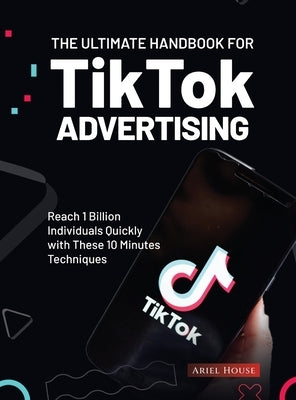 The Ultimate Handbook for TikTok Advertising: Reach 1 Billion Individuals Quickly with These 10 Minutes Techniques by Ariel House