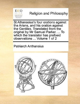 St Athanasius's Four Orations Against the Arians, and His Oration Against the Gentiles. Translated from the Original by MR Samuel Parker. ... to Which by Anthansius, Patriarch