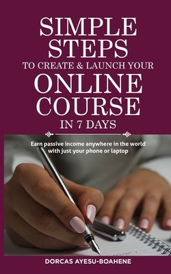 Simple Steps to Create & Launch Your Online Course in 7 Days: Earn Passive Income Anywhere in the World with Just Your Phone or Laptop by Ayesu-Boahene, Dorcas