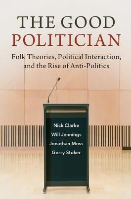 The Good Politician: Folk Theories, Political Interaction, and the Rise of Anti-Politics by Clarke, Nick