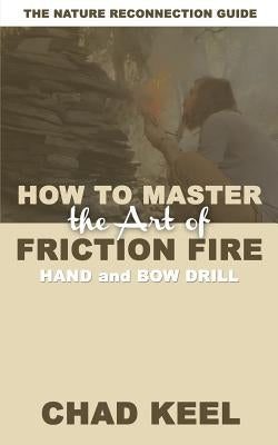 How to Master the Art of Friction Fire: Hand and Bow Drill by Keel, Chad