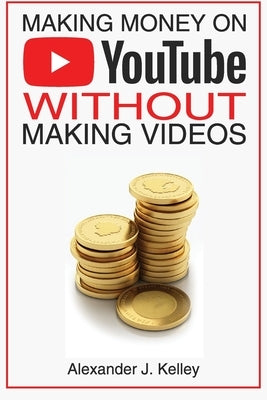 Making Money On YouTube Without Making Videos by Kelley, Alexander James