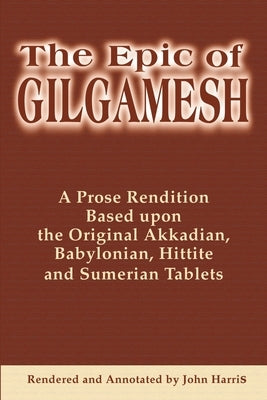 The Epic of Gilgamesh: A Prose Rendition Based Upon the Original Akkadian, Babylonian, Hittite and Sumerian Tablets by Harris, John
