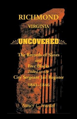 Richmond, Virginia Uncovered: The Records of Slave and Free Blacks Listed in the City Sergeant Jail Register, 1841-1846 by Frantel, Nancy C.