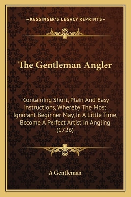 The Gentleman Angler: Containing Short, Plain and Easy Instructions, Whereby the Most Ignorant Beginner May, in a Little Time, Become a Perf by Gentlemen
