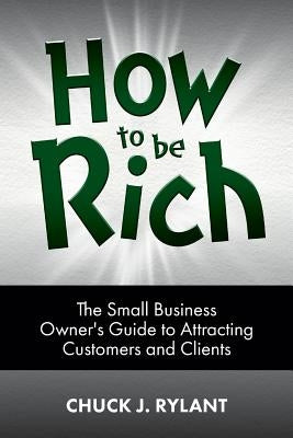 How to be Rich: The Small Business Owner's Guide to Attracting Customers and Clients by Rylant, Chuck J.