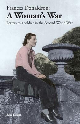 Frances Donaldson: A Woman's War: Letters to a Soldier in the Second World War by Deakin, Rose