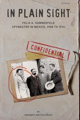 In Plain Sight: Felix A. Sommerfeld, Spymaster in Mexico, 1908 to 1914 by Von Feilitzsch, Heribert