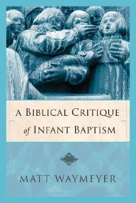 A Biblical Critique of Infant Baptism by Waymeyer, Matt