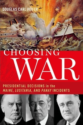 Choosing War: Presidential Decisions in the Maine, Lusitania, and Panay Incidents by Peifer, Douglas Carl