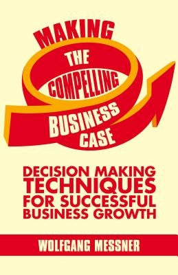 Making the Compelling Business Case: Decision-Making Techniques for Successful Business Growth by Messner, W.