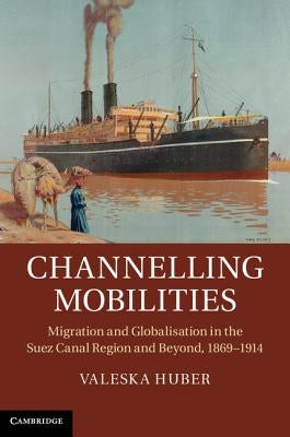 Channelling Mobilities: Migration and Globalisation in the Suez Canal Region and Beyond, 1869-1914 by Huber, Valeska
