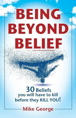 Being Beyond Belief: 30 Beliefs you will have to kill before they KILL YOU by George, Mike