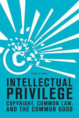 Intellectual Privilege: Copyright, Common Law, and the Common Good by Bell, Tom W.