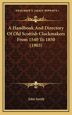 A Handbook And Directory Of Old Scottish Clockmakers From 1540 To 1850 (1903) by Smith, John
