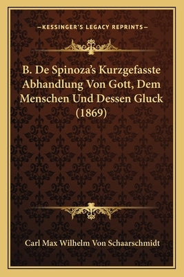 B. De Spinoza's Kurzgefasste Abhandlung Von Gott, Dem Menschen Und Dessen Gluck (1869) by Schaarschmidt, Carl Max Wilhelm Von