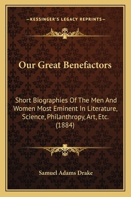 Our Great Benefactors: Short Biographies Of The Men And Women Most Eminent In Literature, Science, Philanthropy, Art, Etc. (1884) by Drake, Samuel Adams
