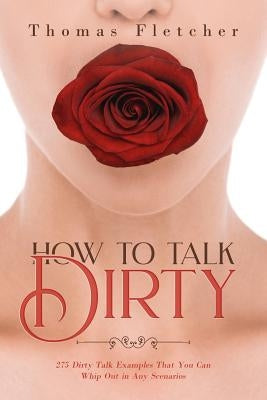 How to Talk Dirty: 275 Dirty Talk Examples That You Can Whip Out in Any Scenarios by Fletcher, Thomas