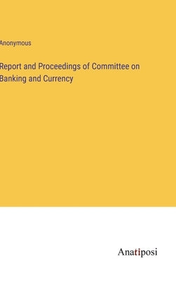 Report and Proceedings of Committee on Banking and Currency by Anonymous