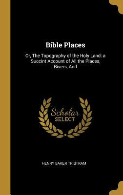Bible Places: Or, The Topography of the Holy Land: a Succint Account of All the Places, Rivers, And by Tristram, Henry Baker