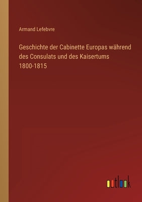 Geschichte der Cabinette Europas während des Consulats und des Kaisertums 1800-1815 by Lefebvre, Armand