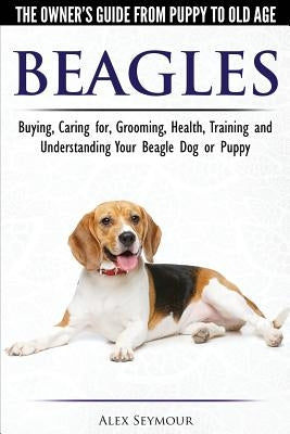 Beagles - The Owner's Guide from Puppy to Old Age - Choosing, Caring for, Grooming, Health, Training and Understanding Your Beagle Dog or Puppy by Seymour, Alex