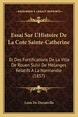 Essai Sur L'Histoire De La Cote Sainte-Catherine: Et Des Fortifications De La Ville De Rouen Suivi De Melanges Relatifs A La Normandie (1857) by De Duranville, Leon