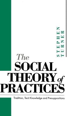 The Social Theory of Practices: Tradition, Tacit Knowledge and Prepositions by Turner, Stephen P.