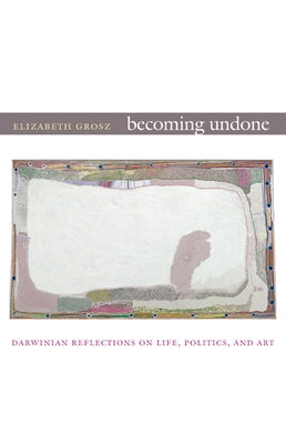 Becoming Undone: Darwinian Reflections on Life, Politics, and Art by Grosz, Elizabeth