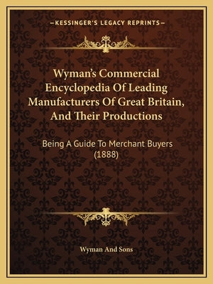 Wyman's Commercial Encyclopedia Of Leading Manufacturers Of Great Britain, And Their Productions: Being A Guide To Merchant Buyers (1888) by Wyman and Sons